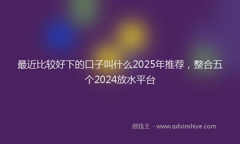 最近比较好下的口子叫什么2025年推荐，整合五个2024放水平台