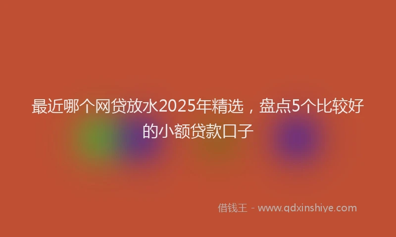 最近哪个网贷放水2025年精选，盘点5个比较好的小额贷款口子