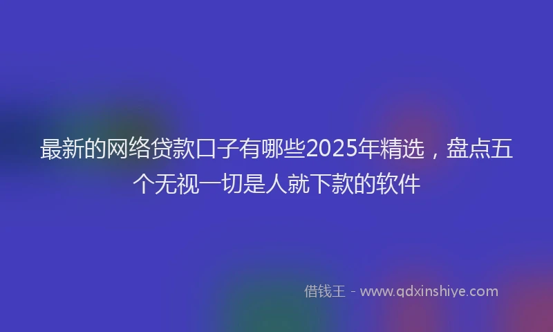 最新的网络贷款口子有哪些2025年精选，盘点五个无视一切是人就下款的软件