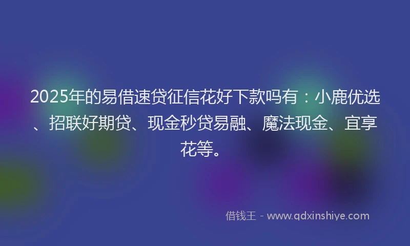 2025年的易借速贷征信花好下款吗有：小鹿优选、招联好期贷、现金秒贷易融、魔法现金、宜享花等。