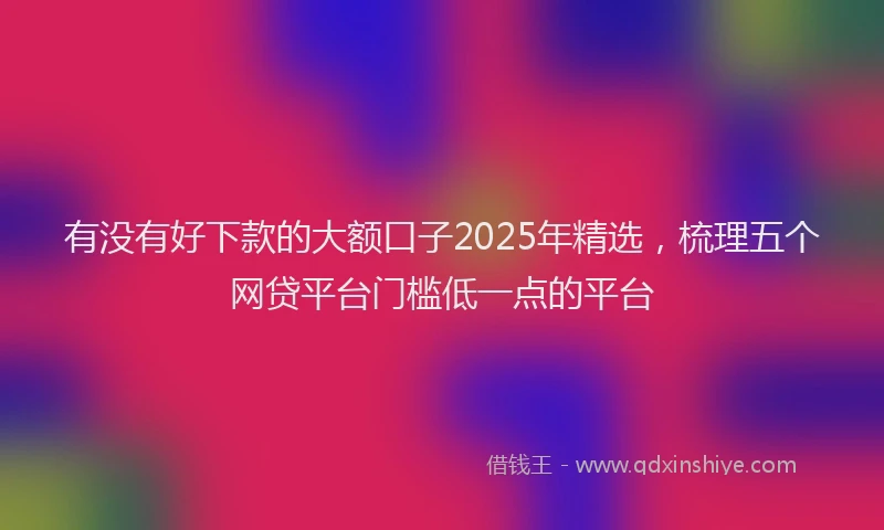 有没有好下款的大额口子2025年精选，梳理五个网贷平台门槛低一点的平台