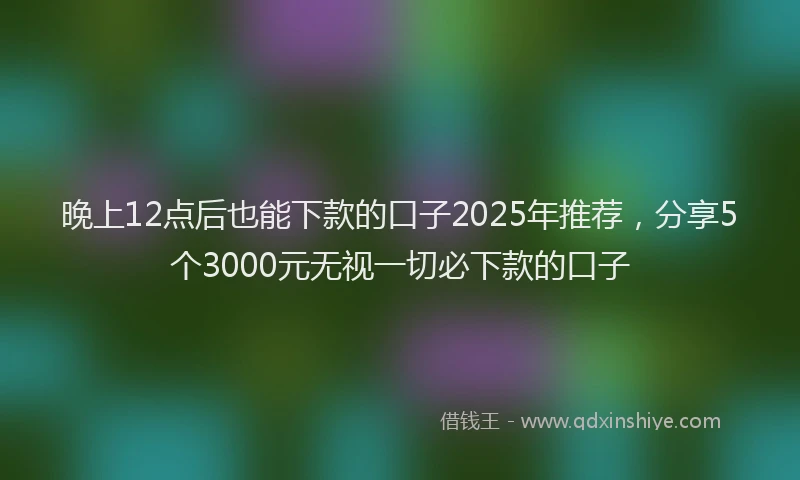 晚上12点后也能下款的口子2025年推荐，分享5个3000元无视一切必下款的口子