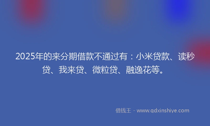 2025年的来分期借款不通过有:小米贷款、读秒贷、我来贷、微粒贷、融逸花等。