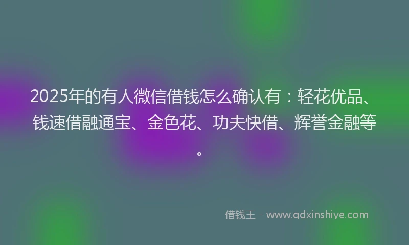 2025年的有人微信借钱怎么确认有：轻花优品、钱速借融通宝、金色花、功夫快借、辉誉金融等。