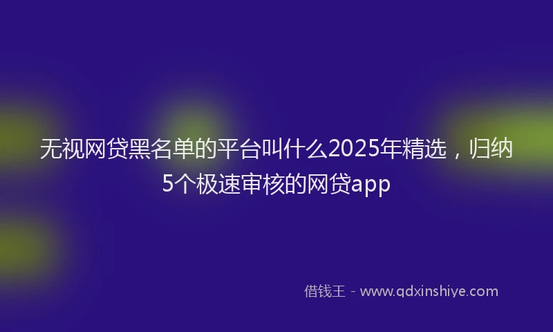 无视网贷黑名单的平台叫什么2025年精选，归纳5个极速审核的网贷app
