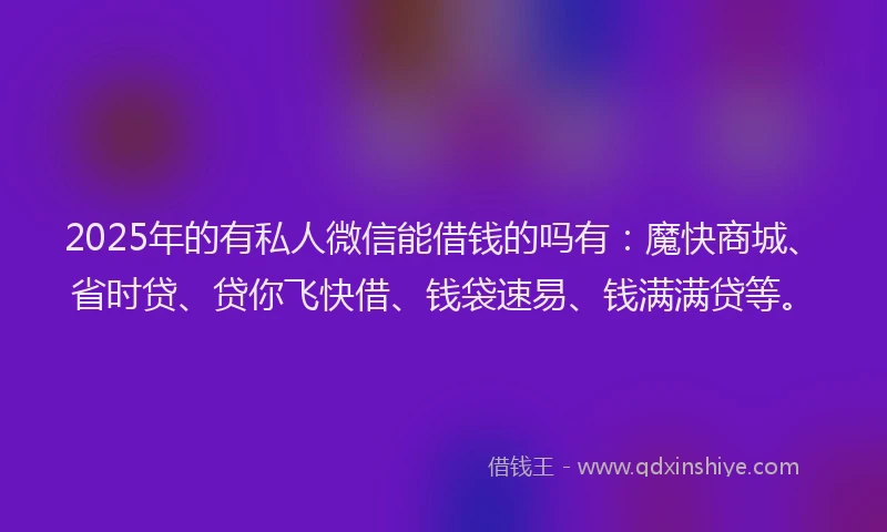 2025年的有私人微信能借钱的吗有：魔快商城、省时贷、贷你飞快借、钱袋速易、钱满满贷等。