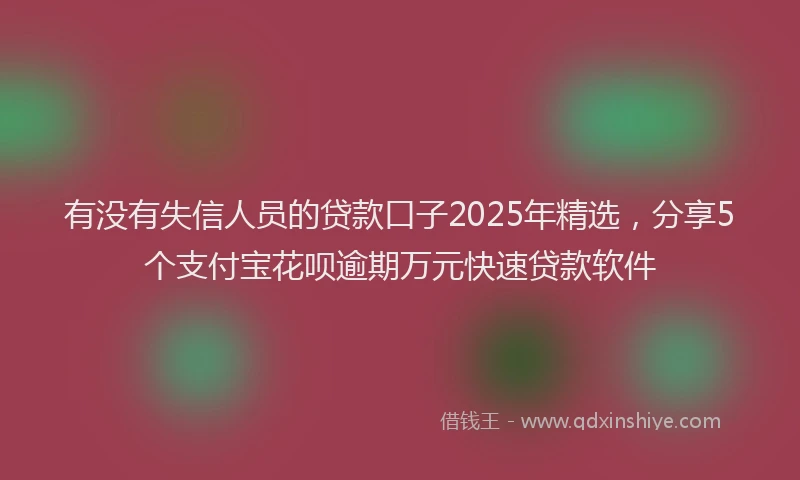 有没有失信人员的贷款口子2025年精选，分享5个支付宝花呗逾期万元快速贷款软件