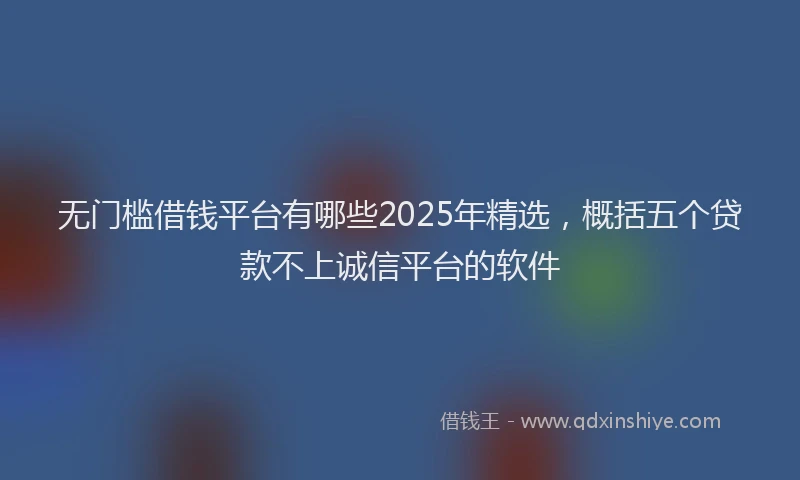 无门槛借钱平台有哪些2025年精选，概括五个贷款不上诚信平台的软件
