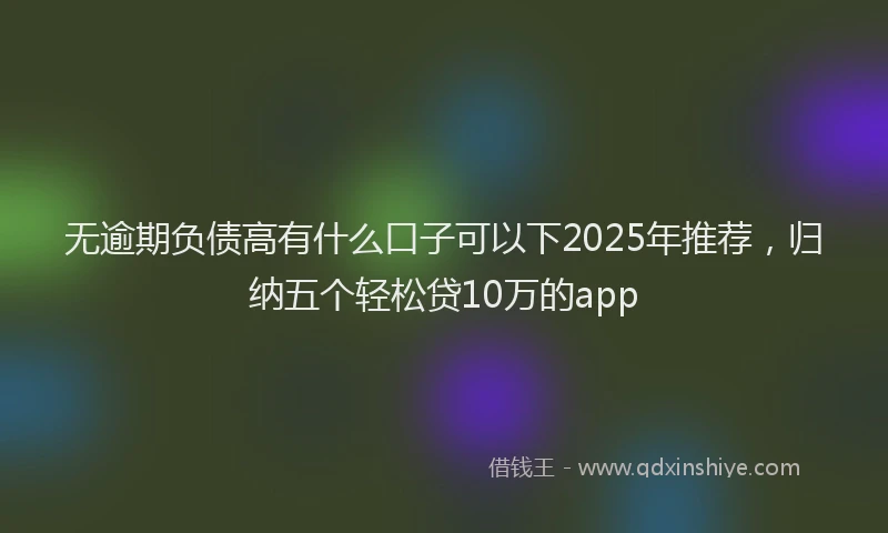 无逾期负债高有什么口子可以下2025年推荐，归纳五个轻松贷10万的app