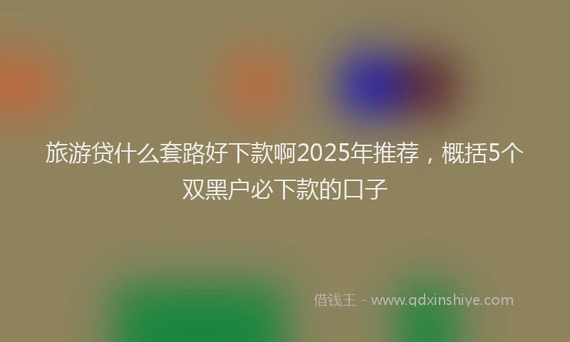旅游贷什么套路好下款啊2025年推荐，概括5个双黑户必下款的口子