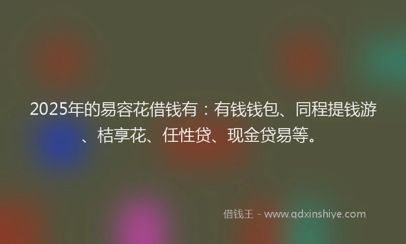 2025年的易容花借钱有：有钱钱包、同程提钱游、桔享花、任性贷、现金贷易等。