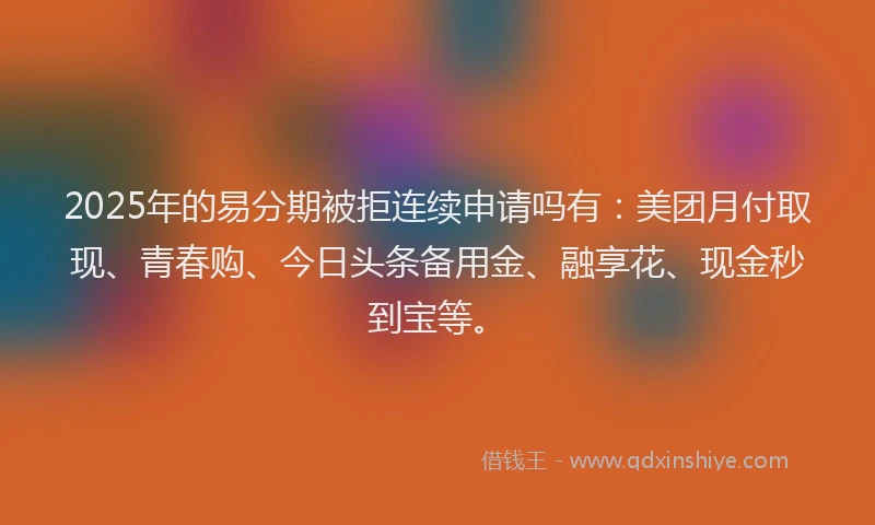 2025年的易分期被拒连续申请吗有：美团月付取现、青春购、今日头条备用金、融享花、现金秒到宝等。