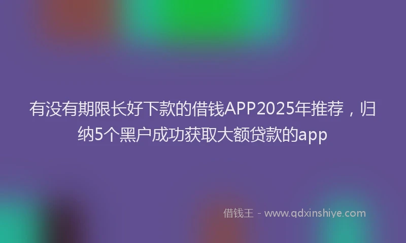 有没有期限长好下款的借钱APP2025年推荐，归纳5个黑户成功获取大额贷款的app