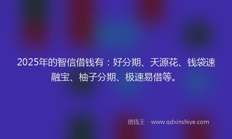 2025年的智信借钱有：好分期、天源花、钱袋速融宝、柚子分期、极速易借等。