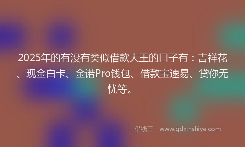 2025年的有没有类似借款大王的口子有：吉祥花、现金白卡、金诺Pro钱包、借款宝速易、贷你无忧等。