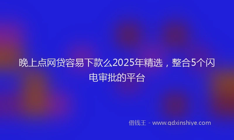 晚上点网贷容易下款么2025年精选，整合5个闪电审批的平台