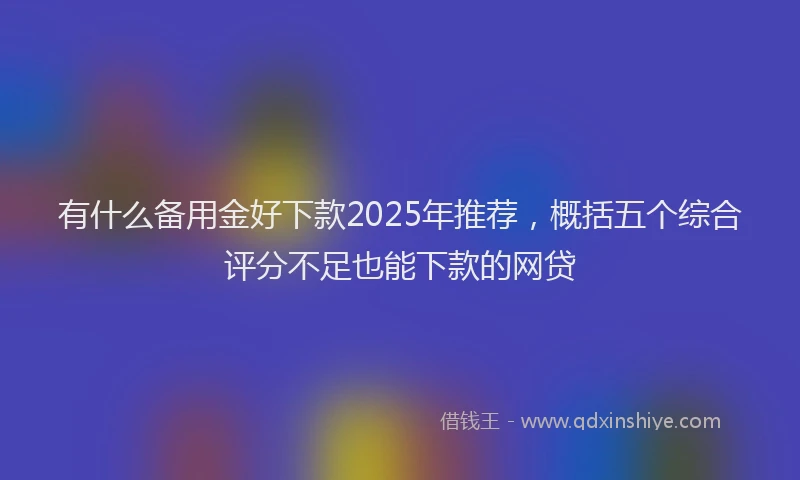 有什么备用金好下款2025年推荐，概括五个综合评分不足也能下款的网贷