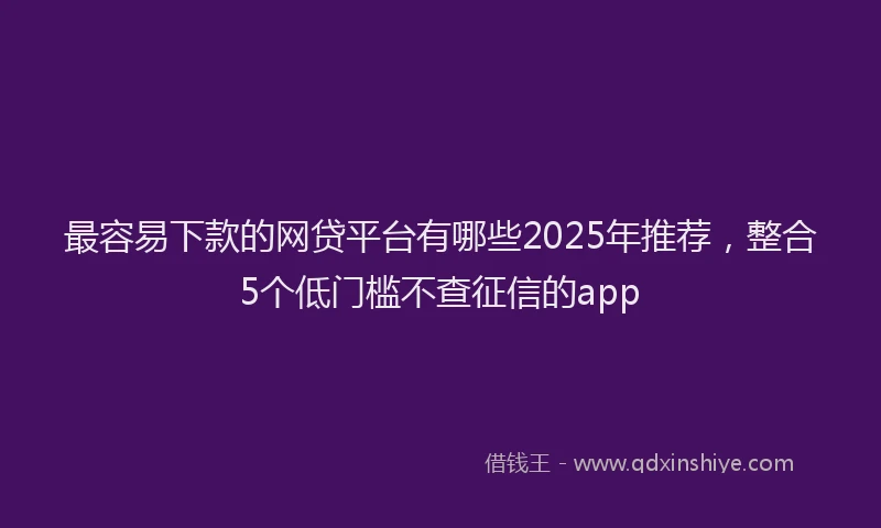 最容易下款的网贷平台有哪些2025年推荐，整合5个低门槛不查征信的app