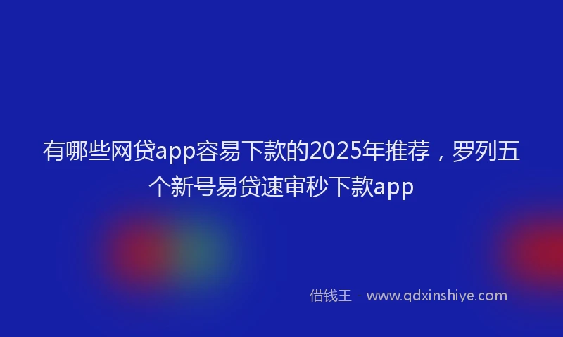 有哪些网贷app容易下款的2025年推荐，罗列五个新号易贷速审秒下款app