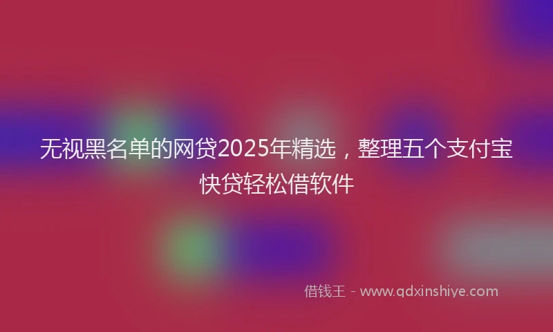 无视黑名单的网贷2025年精选，整理五个支付宝快贷轻松借软件