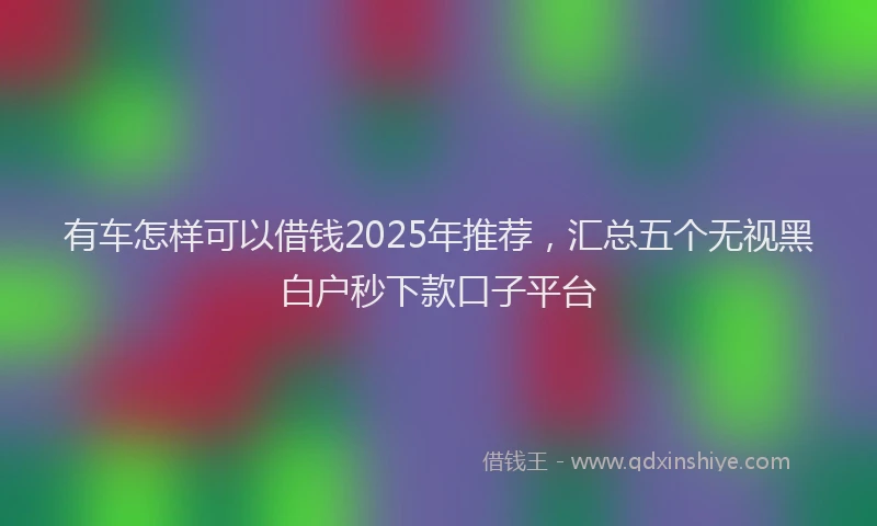有车怎样可以借钱2025年推荐，汇总五个无视黑白户秒下款口子平台
