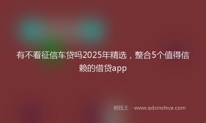 有不看征信车贷吗2025年精选，整合5个值得信赖的借贷app