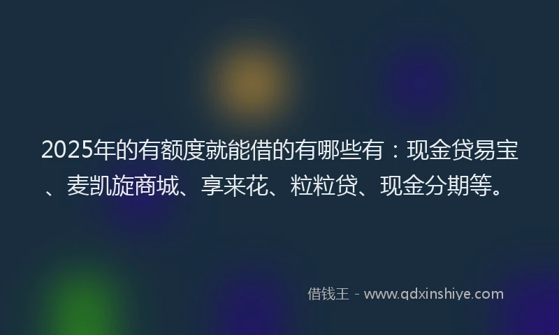 2025年的有额度就能借的有哪些有：现金贷易宝、麦凯旋商城、享来花、粒粒贷、现金分期等。