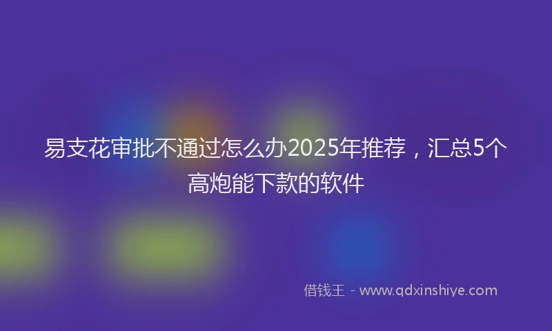 易支花审批不通过怎么办2025年推荐，汇总5个高炮能下款的软件