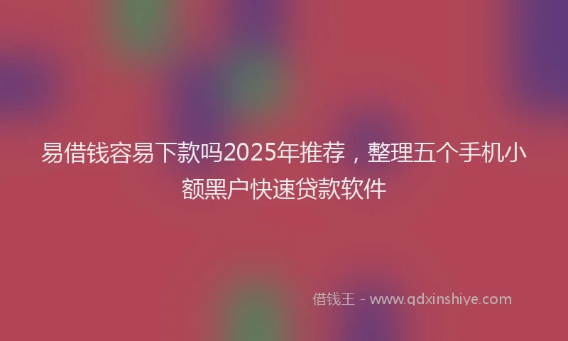 易借钱容易下款吗2025年推荐，整理五个手机小额黑户快速贷款软件