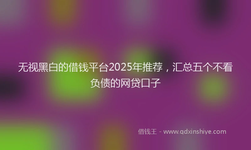 无视黑白的借钱平台2025年推荐，汇总五个不看负债的网贷口子