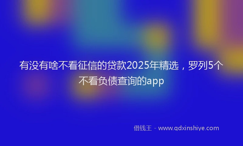有没有啥不看征信的贷款2025年精选，罗列5个不看负债查询的app