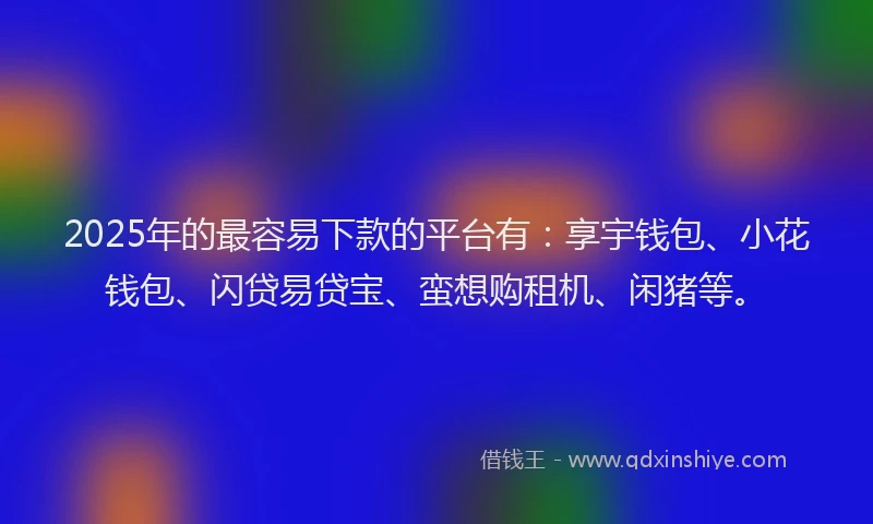 2025年的最容易下款的平台有：享宇钱包、小花钱包、闪贷易贷宝、蛮想购租机、闲猪等。