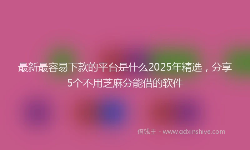 最新最容易下款的平台是什么2025年精选，分享5个不用芝麻分能借的软件