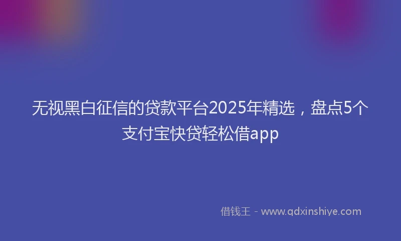 无视黑白征信的贷款平台2025年精选，盘点5个支付宝快贷轻松借app