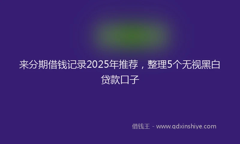 来分期借钱记录2025年推荐，整理5个无视黑白贷款口子
