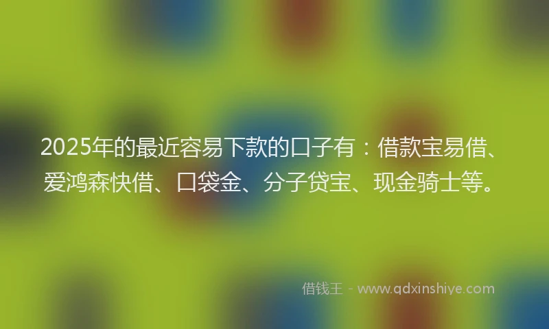 2025年的最近容易下款的口子有：借款宝易借、爱鸿森快借、口袋金、分子贷宝、现金骑士等。