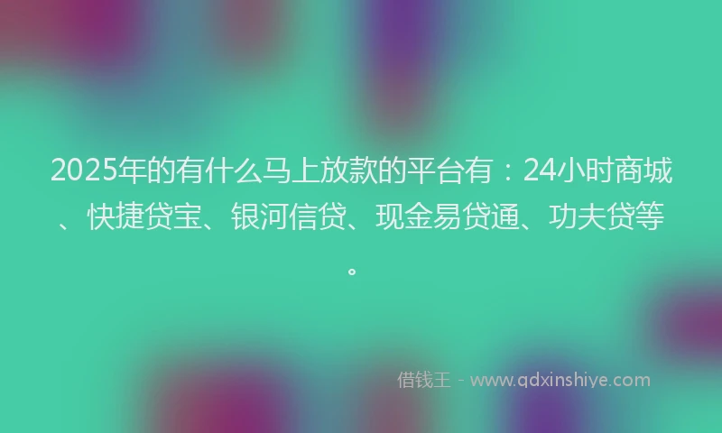 2025年的有什么马上放款的平台有：24小时商城、快捷贷宝、银河信贷、现金易贷通、功夫贷等。
