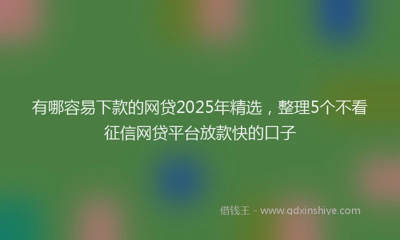 有哪容易下款的网贷2025年精选，整理5个不看征信网贷平台放款快的口子