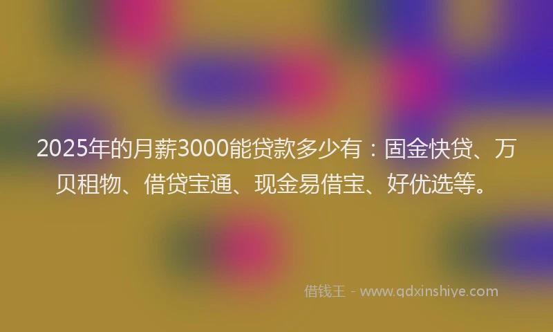 2025年的月薪3000能贷款多少有：固金快贷、万贝租物、借贷宝通、现金易借宝、好优选等。