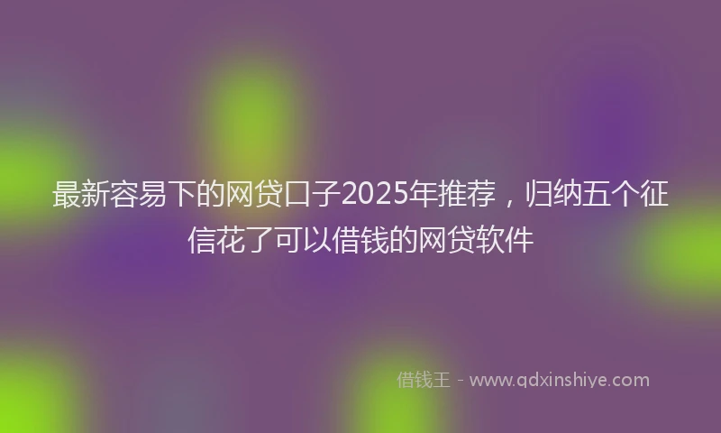 最新容易下的网贷口子2025年推荐，归纳五个征信花了可以借钱的网贷软件