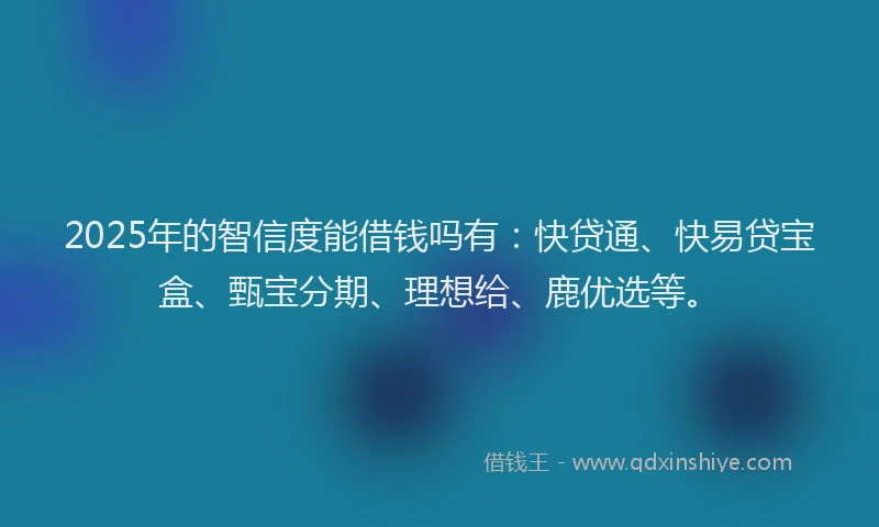 2025年的智信度能借钱吗有：快贷通、快易贷宝盒、甄宝分期、理想给、鹿优选等。