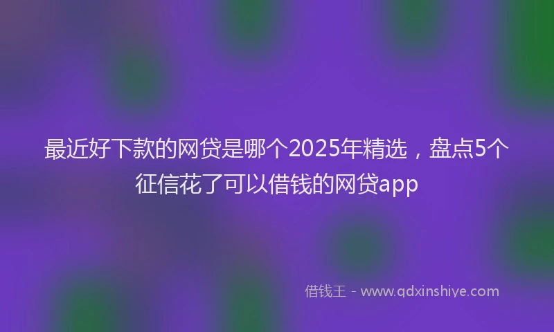 最近好下款的网贷是哪个2025年精选，盘点5个征信花了可以借钱的网贷app