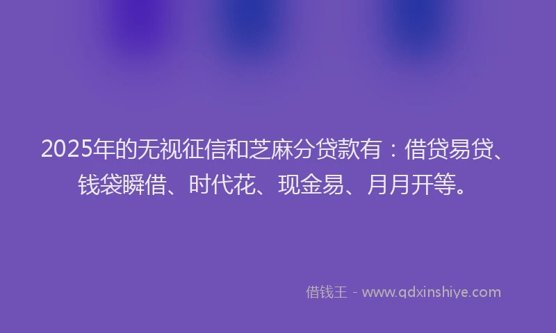 2025年的无视征信和芝麻分贷款有：借贷易贷、钱袋瞬借、时代花、现金易、月月开等。