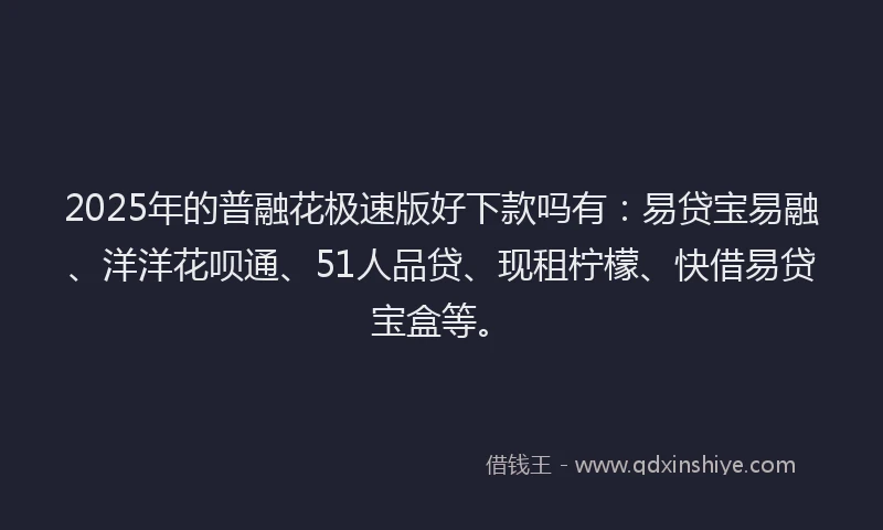 2025年的普融花极速版好下款吗有：易贷宝易融、洋洋花呗通、51人品贷、现租柠檬、快借易贷宝盒等。