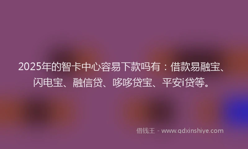 2025年的智卡中心容易下款吗有：借款易融宝、闪电宝、融信贷、哆哆贷宝、平安i贷等。