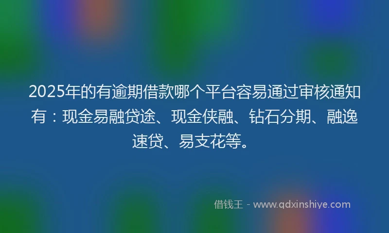 2025年的有逾期借款哪个平台容易通过审核通知有：现金易融贷途、现金侠融、钻石分期、融逸速贷、易支花等。