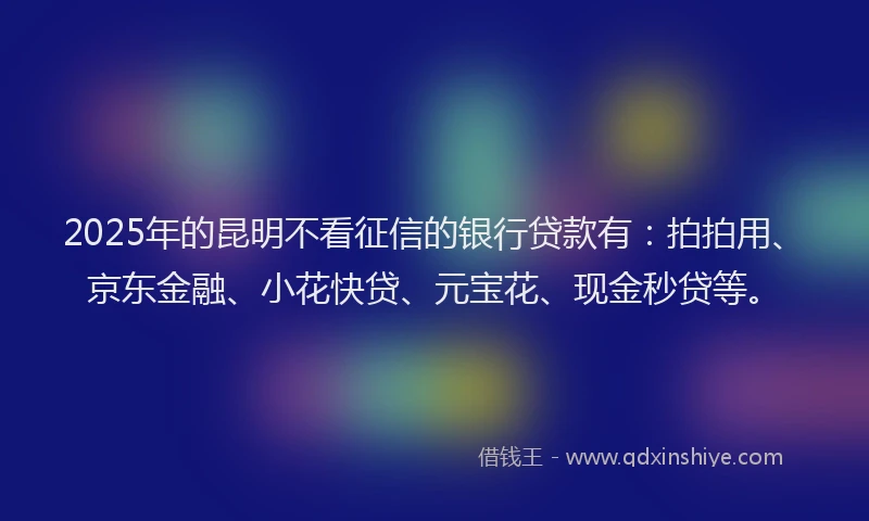 2025年的昆明不看征信的银行贷款有：拍拍用、京东金融、小花快贷、元宝花、现金秒贷等。