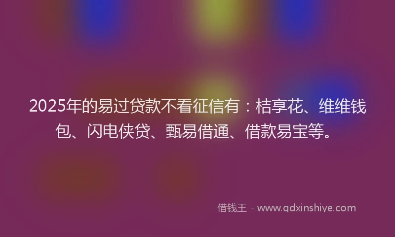 2025年的易过贷款不看征信有：桔享花、维维钱包、闪电侠贷、甄易借通、借款易宝等。