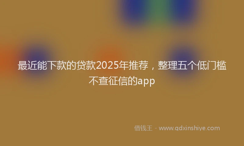 最近能下款的贷款2025年推荐，整理五个低门槛不查征信的app