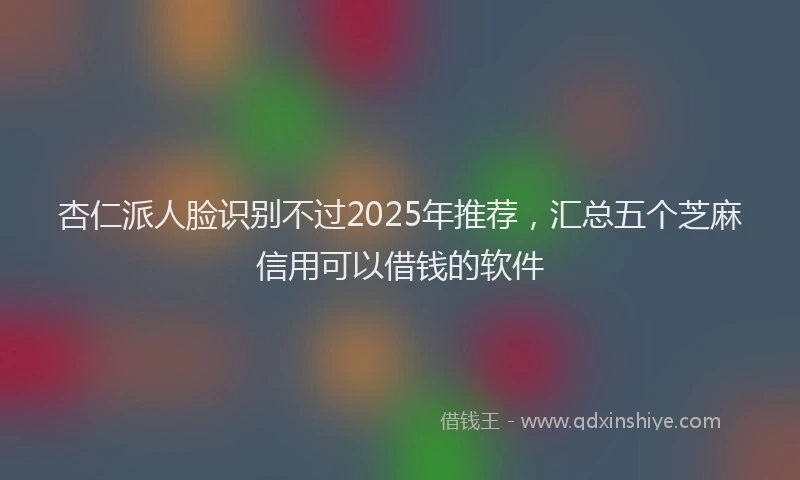 杏仁派人脸识别不过2025年推荐，汇总五个芝麻信用可以借钱的软件